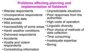 Problems affecting planning and
implementation of fieldwork
• Illiterate respondents
• Uncooperative respondents
• Inadequate data
• Wild animals
• Inaccessibility of some areas
• Harsh weather conditions
• Dishonest respondents
• Accidents
• Hostile and violent
respondents
• Contradicting information
• Unpredictable situations
• Poor responses from the
authorities
• High costs of operation
• Linguistic diversity
• Poor choice of methods of
data collection
• Time consuming
• Inadequate expertise
• Boring
 