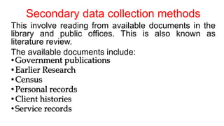 Secondary data collection methods
This involve reading from available documents in the
library and public offices. This is also known as
literature review.
The available documents include:
•Government publications
•Earlier Research
•Census
•Personal records
•Client histories
•Service records
 