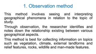 1. Observation method
This method involves seeing and interpreting
geographical phenomena in relation to the topic of
study.
Through observation, the researcher identifies and
notes down the relationship existing between various
geographical aspects.
This method is best for collecting information on topics
such as vegetation, climate, external landforms and
relief features, rocks, wildlife and man-made features.
 