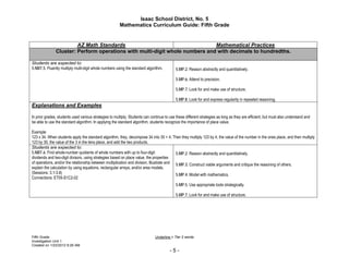 Isaac School District, No. 5
                                                        Mathematics Curriculum Guide: Fifth Grade


                        AZ Math Standards                                    Mathematical Practices
               Cluster: Perform operations with multi-digit whole numbers and with decimals to hundredths.

Students are expected to:
5.NBT.5. Fluently multiply multi-digit whole numbers using the standard algorithm.          5.MP.2. Reason abstractly and quantitatively.

                                                                                            5.MP.6. Attend to precision.

                                                                                            5.MP.7. Look for and make use of structure.

                                                                                            5.MP.8. Look for and express regularity in repeated reasoning.
Explanations and Examples

In prior grades, students used various strategies to multiply. Students can continue to use these different strategies as long as they are efficient, but must also understand and
be able to use the standard algorithm. In applying the standard algorithm, students recognize the importance of place value.

Example:
123 x 34. When students apply the standard algorithm, they, decompose 34 into 30 + 4. Then they multiply 123 by 4, the value of the number in the ones place, and then multiply
123 by 30, the value of the 3 in the tens place, and add the two products.
Students are expected to:
5.NBT.6. Find whole-number quotients of whole numbers with up to four-digit                5.MP.2. Reason abstractly and quantitatively.
dividends and two-digit divisors, using strategies based on place value, the properties
of operations, and/or the relationship between multiplication and division. Illustrate and 5.MP.3. Construct viable arguments and critique the reasoning of others.
explain the calculation by using equations, rectangular arrays, and/or area models.
(Sessions: 3.1-3.8)                                                                        5.MP.4. Model with mathematics.
Connections: ET05-S1C2-02
                                                                                            5.MP.5. Use appropriate tools strategically.

                                                                                            5.MP.7. Look for and make use of structure.




Fifth Grade                                                                    Underline = Tier 2 words
Investigation Unit 1
Created on 1/23/2012 9:26 AM
                                                                                        -5-
 