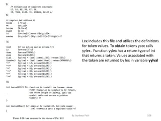 Lex includes this file and utilizes the definitions
for token values. To obtain tokens yacc calls
yylex . Function yylex has a return type of int
that returns a token. Values associated with
the token are returned by lex in variable yylval
108By Jaydeep Patil
 