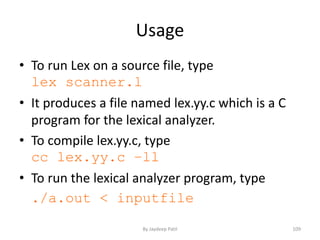Usage
• To run Lex on a source file, type
lex scanner.l
• It produces a file named lex.yy.c which is a C
program for the lexical analyzer.
• To compile lex.yy.c, type
cc lex.yy.c –ll
• To run the lexical analyzer program, type
./a.out < inputfile
109By Jaydeep Patil
 