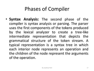 Phases of Compiler
• Syntax Analysis: The second phase of the
compiler is syntax analysis or parsing. The parser
uses the first components of the tokens produced
by the lexical analyzer to create a tree-like
intermediate representation that depicts the
grammatical structure of the token stream. A
typical representation is a syntax tree in which
each interior node represents an operation and
the children of the node represent the arguments
of the operation.
17By Jaydeep Patil
 