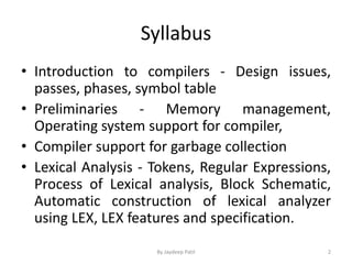 Syllabus
• Introduction to compilers - Design issues,
passes, phases, symbol table
• Preliminaries - Memory management,
Operating system support for compiler,
• Compiler support for garbage collection
• Lexical Analysis - Tokens, Regular Expressions,
Process of Lexical analysis, Block Schematic,
Automatic construction of lexical analyzer
using LEX, LEX features and specification.
2By Jaydeep Patil
 