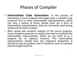 Phases of Compiler
• Intermediate Code Generation: In the process of
translating a source program into target code, a compiler may
construct one or more intermediate representations, which
can have a variety of forms. Syntax trees are a form of
intermediate representation; they are commonly used during
syntax and semantic analysis.
• After syntax and semantic analysis of the source program,
many compilers generate an explicit low-level or machine-like
intermediate representation, which we can think of as a
program for an abstract machine. This intermediate
representation should have two important properties: it
should be easy to produce and it should be easy to translate
into the target machine.
21By Jaydeep Patil
 