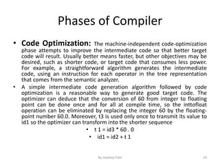 Phases of Compiler
• Code Optimization: The machine-independent code-optimization
phase attempts to improve the intermediate code so that better target
code will result. Usually better means faster, but other objectives may be
desired, such as shorter code, or target code that consumes less power.
For example, a straightforward algorithm generates the intermediate
code, using an instruction for each operator in the tree representation
that comes from the semantic analyzer.
• A simple intermediate code generation algorithm followed by code
optimization is a reasonable way to generate good target code. The
optimizer can deduce that the conversion of 60 from integer to floating
point can be done once and for all at compile time, so the inttofloat
operation can be eliminated by replacing the integer 60 by the floating-
point number 60.0. Moreover, t3 is used only once to transmit its value to
id1 so the optimizer can transform into the shorter sequence
• t 1 = id3 * 60 . 0
• id1 = id2 + t 1
24By Jaydeep Patil
 