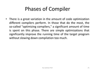 Phases of Compiler
• There is a great variation in the amount of code optimization
different compilers perform. In those that do the most, the
so-called "optimizing compilers," a significant amount of time
is spent on this phase. There are simple optimizations that
significantly improve the running time of the target program
without slowing down compilation too much.
25By Jaydeep Patil
 