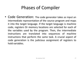 Phases of Compiler
• Code Generation: The code generator takes as input an
intermediate representation of the source program and maps
it into the target language. If the target language is machine
code, registers Or memory locations are selected for each of
the variables used by the program. Then, the intermediate
instructions are translated into sequences of machine
instructions that perform the same task. A crucial aspect of
code generation is the judicious assignment of registers to
hold variables.
27By Jaydeep Patil
 