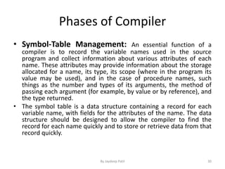 Phases of Compiler
• Symbol-Table Management: An essential function of a
compiler is to record the variable names used in the source
program and collect information about various attributes of each
name. These attributes may provide information about the storage
allocated for a name, its type, its scope (where in the program its
value may be used), and in the case of procedure names, such
things as the number and types of its arguments, the method of
passing each argument (for example, by value or by reference), and
the type returned.
• The symbol table is a data structure containing a record for each
variable name, with fields for the attributes of the name. The data
structure should be designed to allow the compiler to find the
record for each name quickly and to store or retrieve data from that
record quickly.
30By Jaydeep Patil
 