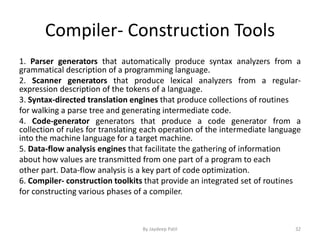 Compiler- Construction Tools
1. Parser generators that automatically produce syntax analyzers from a
grammatical description of a programming language.
2. Scanner generators that produce lexical analyzers from a regular-
expression description of the tokens of a language.
3. Syntax-directed translation engines that produce collections of routines
for walking a parse tree and generating intermediate code.
4. Code-generator generators that produce a code generator from a
collection of rules for translating each operation of the intermediate language
into the machine language for a target machine.
5. Data-flow analysis engines that facilitate the gathering of information
about how values are transmitted from one part of a program to each
other part. Data-flow analysis is a key part of code optimization.
6. Compiler- construction toolkits that provide an integrated set of routines
for constructing various phases of a compiler.
32By Jaydeep Patil
 