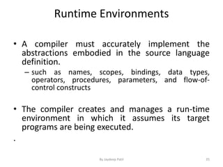 Runtime Environments
• A compiler must accurately implement the
abstractions embodied in the source language
definition.
– such as names, scopes, bindings, data types,
operators, procedures, parameters, and flow-of-
control constructs
• The compiler creates and manages a run-time
environment in which it assumes its target
programs are being executed.
.
35By Jaydeep Patil
 