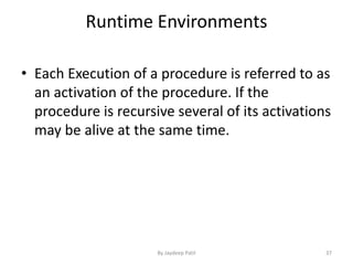 Runtime Environments
• Each Execution of a procedure is referred to as
an activation of the procedure. If the
procedure is recursive several of its activations
may be alive at the same time.
37By Jaydeep Patil
 