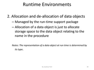 Runtime Environments
2. Allocation and de-allocation of data objects
– Managed by the run-time support package
– Allocation of a data object is just to allocate
storage space to the data object relating to the
name in the procedure
Notes: The representation of a data object at run time is determined by
its type.
38By Jaydeep Patil
 