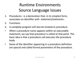 Runtime Environments
Source Language Issues
1. Procedures: -is a declaration that, in its simplest form,
associates an identifier with statement/statments..
2. Functions:
3. A complete program will also be treated as procedure.
• When a procedure name appears within an executable
statement, we say that procedure is called at that point. The
basic idea is that a procedure call executes the procedure
body.
• Some of the identifier appearing in a procedure definition
are special and called formal parameters of the procedure.
39By Jaydeep Patil
 