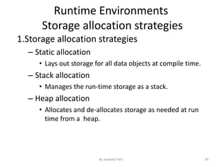 Runtime Environments
Storage allocation strategies
1.Storage allocation strategies
– Static allocation
• Lays out storage for all data objects at compile time.
– Stack allocation
• Manages the run-time storage as a stack.
– Heap allocation
• Allocates and de-allocates storage as needed at run
time from a heap.
46By Jaydeep Patil
 