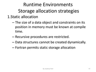 Runtime Environments
Storage allocation strategies
1.Static allocation
– The size of a data object and constraints on its
position in memory must be known at compile
time.
– Recursive procedures are restricted.
– Data structures cannot be created dynamically.
– Fortran permits static storage allocation
47By Jaydeep Patil
 