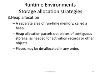 Runtime Environments
Storage allocation strategies
3.Heap allocation
– A separate area of run-time memory, called a
heap.
– Heap allocation parcels out pieces of contiguous
storage, as needed for activation records or other
objects.
– Pieces may be de-allocated in any order.
49By Jaydeep Patil
 