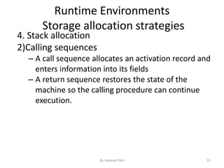 Runtime Environments
Storage allocation strategies
4. Stack allocation
2)Calling sequences
– A call sequence allocates an activation record and
enters information into its fields
– A return sequence restores the state of the
machine so the calling procedure can continue
execution.
51By Jaydeep Patil
 