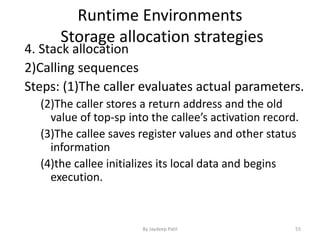 Runtime Environments
Storage allocation strategies
4. Stack allocation
2)Calling sequences
Steps: (1)The caller evaluates actual parameters.
(2)The caller stores a return address and the old
value of top-sp into the callee’s activation record.
(3)The callee saves register values and other status
information
(4)the callee initializes its local data and begins
execution.
55By Jaydeep Patil
 