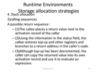 Runtime Environments
Storage allocation strategies
4. Stack allocation
2)calling sequences
A possible return sequence :
– (1)The callee places a return value next to the
activation record of the caller
– (2)Using the information in the status field, the
callee restores top-sp and other registers and
branches to a return address in the caller’s code.
– (3)Although top-sp has been decremented, the
caller can copy the returned value into its own
activation record and use it to evaluate an
expression.
56By Jaydeep Patil
 