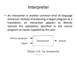 Interpreter
• An interpreter is another common kind of language
processor. Instead of producing a target program as a
translation, an interpreter appears to directly
execute the operations specified in the source
program on inputs supplied by the user.
6By Jaydeep Patil
 