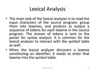 Lexical Analysis
• The main task of the lexical analyzer is to read the
input characters of the source program, group
them into lexemes, and produce as output a
sequence of tokens for each lexeme in the source
program. The stream of tokens is sent to the
parser for syntax analysis. It is common for the
lexical analyzer to interact with the symbol table
as well.
• When the lexical analyzer discovers a lexeme
constituting an identifier, it needs to enter that
lexeme into the symbol table.
68By Jaydeep Patil
 