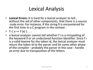 Lexical Analysis
• Lexical Errors: It is hard for a lexical analyzer to tell ,
without the aid of other components, that there is a source
-code error. For instance, if the string fi is encountered for
the first time in a C program in the context :
• f i ( a == f (x) ) . . .
• a lexical analyzer cannot tell whether f i is a misspelling of
the keyword if or an undeclared function identifier. Since f i
is a valid lexeme for the token id, the lexical analyzer must
return the token id to the parser and let some other phase
of the compiler - probably the parser in this case - handle
an error due to transposition of the letters.
73By Jaydeep Patil
 