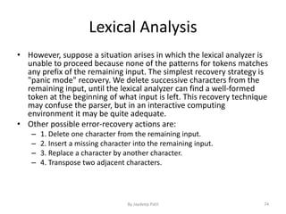 Lexical Analysis
• However, suppose a situation arises in which the lexical analyzer is
unable to proceed because none of the patterns for tokens matches
any prefix of the remaining input. The simplest recovery strategy is
"panic mode" recovery. We delete successive characters from the
remaining input, until the lexical analyzer can find a well-formed
token at the beginning of what input is left. This recovery technique
may confuse the parser, but in an interactive computing
environment it may be quite adequate.
• Other possible error-recovery actions are:
– 1. Delete one character from the remaining input.
– 2. Insert a missing character into the remaining input.
– 3. Replace a character by another character.
– 4. Transpose two adjacent characters.
74By Jaydeep Patil
 