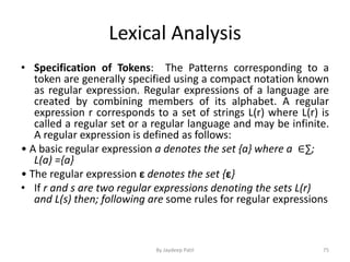 Lexical Analysis
• Specification of Tokens: The Patterns corresponding to a
token are generally specified using a compact notation known
as regular expression. Regular expressions of a language are
created by combining members of its alphabet. A regular
expression r corresponds to a set of strings L(r) where L(r) is
called a regular set or a regular language and may be infinite.
A regular expression is defined as follows:
• A basic regular expression a denotes the set {a} where a ∈∑;
L(a) ={a}
• The regular expression ε denotes the set {ε}
• If r and s are two regular expressions denoting the sets L(r)
and L(s) then; following are some rules for regular expressions
75By Jaydeep Patil
 