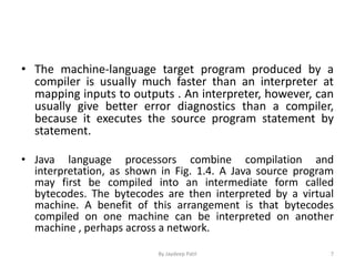 • The machine-language target program produced by a
compiler is usually much faster than an interpreter at
mapping inputs to outputs . An interpreter, however, can
usually give better error diagnostics than a compiler,
because it executes the source program statement by
statement.
• Java language processors combine compilation and
interpretation, as shown in Fig. 1.4. A Java source program
may first be compiled into an intermediate form called
bytecodes. The bytecodes are then interpreted by a virtual
machine. A benefit of this arrangement is that bytecodes
compiled on one machine can be interpreted on another
machine , perhaps across a network.
7By Jaydeep Patil
 