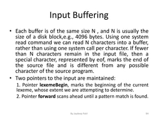 Input Buffering
• Each buffer is of the same size N , and N is usually the
size of a disk block,e.g., 4096 bytes. Using one system
read command we can read N characters into a buffer,
rather than using one system call per character. If fewer
than N characters remain in the input file, then a
special character, represented by eof, marks the end of
the source file and is different from any possible
character of the source program.
• Two pointers to the input are maintained:
1. Pointer lexemeBegin, marks the beginning of the current
lexeme, whose extent we are attempting to determine.
2. Pointer forward scans ahead until a pattern match is found.
84By Jaydeep Patil
 