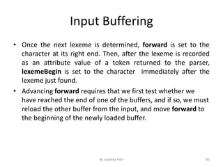 Input Buffering
• Once the next lexeme is determined, forward is set to the
character at its right end. Then, after the lexeme is recorded
as an attribute value of a token returned to the parser,
lexemeBegin is set to the character immediately after the
lexeme just found.
• Advancing forward requires that we first test whether we
have reached the end of one of the buffers, and if so, we must
reload the other buffer from the input, and move forward to
the beginning of the newly loaded buffer.
85By Jaydeep Patil
 