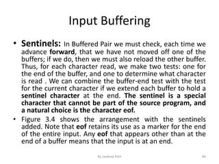Input Buffering
• Sentinels: In Buffered Pair we must check, each time we
advance forward, that we have not moved off one of the
buffers; if we do, then we must also reload the other buffer.
Thus, for each character read, we make two tests: one for
the end of the buffer, and one to determine what character
is read . We can combine the buffer-end test with the test
for the current character if we extend each buffer to hold a
sentinel character at the end. The sentinel is a special
character that cannot be part of the source program, and
a natural choice is the character eof.
• Figure 3.4 shows the arrangement with the sentinels
added. Note that eof retains its use as a marker for the end
of the entire input. Any eof that appears other than at the
end of a buffer means that the input is at an end.
86By Jaydeep Patil
 