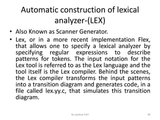 Automatic construction of lexical
analyzer-(LEX)
• Also Known as Scanner Generator.
• Lex, or in a more recent implementation Flex,
that allows one to specify a lexical analyzer by
specifying regular expressions to describe
patterns for tokens. The input notation for the
Lex tool is referred to as the Lex language and the
tool itself is the Lex compiler. Behind the scenes,
the Lex compiler transforms the input patterns
into a transition diagram and generates code, in a
file called lex.yy.c, that simulates this transition
diagram.
88By Jaydeep Patil
 