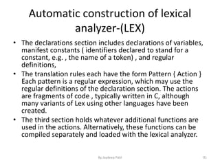 Automatic construction of lexical
analyzer-(LEX)
• The declarations section includes declarations of variables,
manifest constants ( identifiers declared to stand for a
constant, e.g. , the name of a token) , and regular
definitions,
• The translation rules each have the form Pattern { Action }
Each pattern is a regular expression, which may use the
regular definitions of the declaration section. The actions
are fragments of code , typically written in C, although
many variants of Lex using other languages have been
created.
• The third section holds whatever additional functions are
used in the actions. Alternatively, these functions can be
compiled separately and loaded with the lexical analyzer.
91By Jaydeep Patil
 