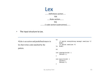 Lex
……..Definitions section……
%%
……Rules section……..
%%
……….C code section (subroutines)……..
• The input structure to Lex.
•Echo is an action and predefined macro in
lex that writes code matched by the
pattern.
93By Jaydeep Patil
 