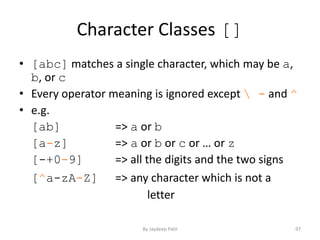 Character Classes []
• [abc] matches a single character, which may be a,
b, or c
• Every operator meaning is ignored except  - and ^
• e.g.
[ab] => a or b
[a-z] => a or b or c or … or z
[-+0-9] => all the digits and the two signs
[^a-zA-Z] => any character which is not a
letter
97By Jaydeep Patil
 