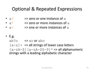 Optional & Repeated Expressions
• a? => zero or one instance of a
• a* => zero or more instances of a
• a+ => one or more instances of a
• E.g.
ab?c => ac or abc
[a-z]+ => all strings of lower case letters
[a-zA-Z][a-zA-Z0-9]* => all alphanumeric
strings with a leading alphabetic character
99By Jaydeep Patil
 