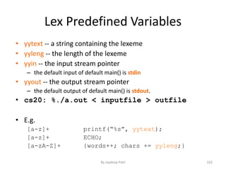 Lex Predefined Variables
• yytext -- a string containing the lexeme
• yyleng -- the length of the lexeme
• yyin -- the input stream pointer
– the default input of default main() is stdin
• yyout -- the output stream pointer
– the default output of default main() is stdout.
• cs20: %./a.out < inputfile > outfile
• E.g.
[a-z]+ printf(“%s”, yytext);
[a-z]+ ECHO;
[a-zA-Z]+ {words++; chars += yyleng;}
102By Jaydeep Patil
 