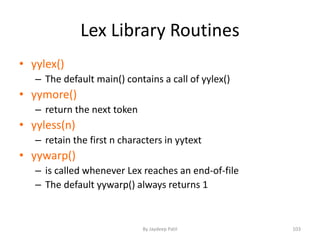Lex Library Routines
• yylex()
– The default main() contains a call of yylex()
• yymore()
– return the next token
• yyless(n)
– retain the first n characters in yytext
• yywarp()
– is called whenever Lex reaches an end-of-file
– The default yywarp() always returns 1
103By Jaydeep Patil
 