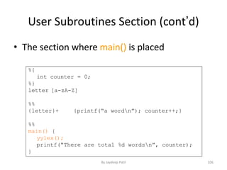 User Subroutines Section (cont’d)
• The section where main() is placed
%{
int counter = 0;
%}
letter [a-zA-Z]
%%
{letter}+ {printf(“a wordn”); counter++;}
%%
main() {
yylex();
printf(“There are total %d wordsn”, counter);
}
106By Jaydeep Patil
 