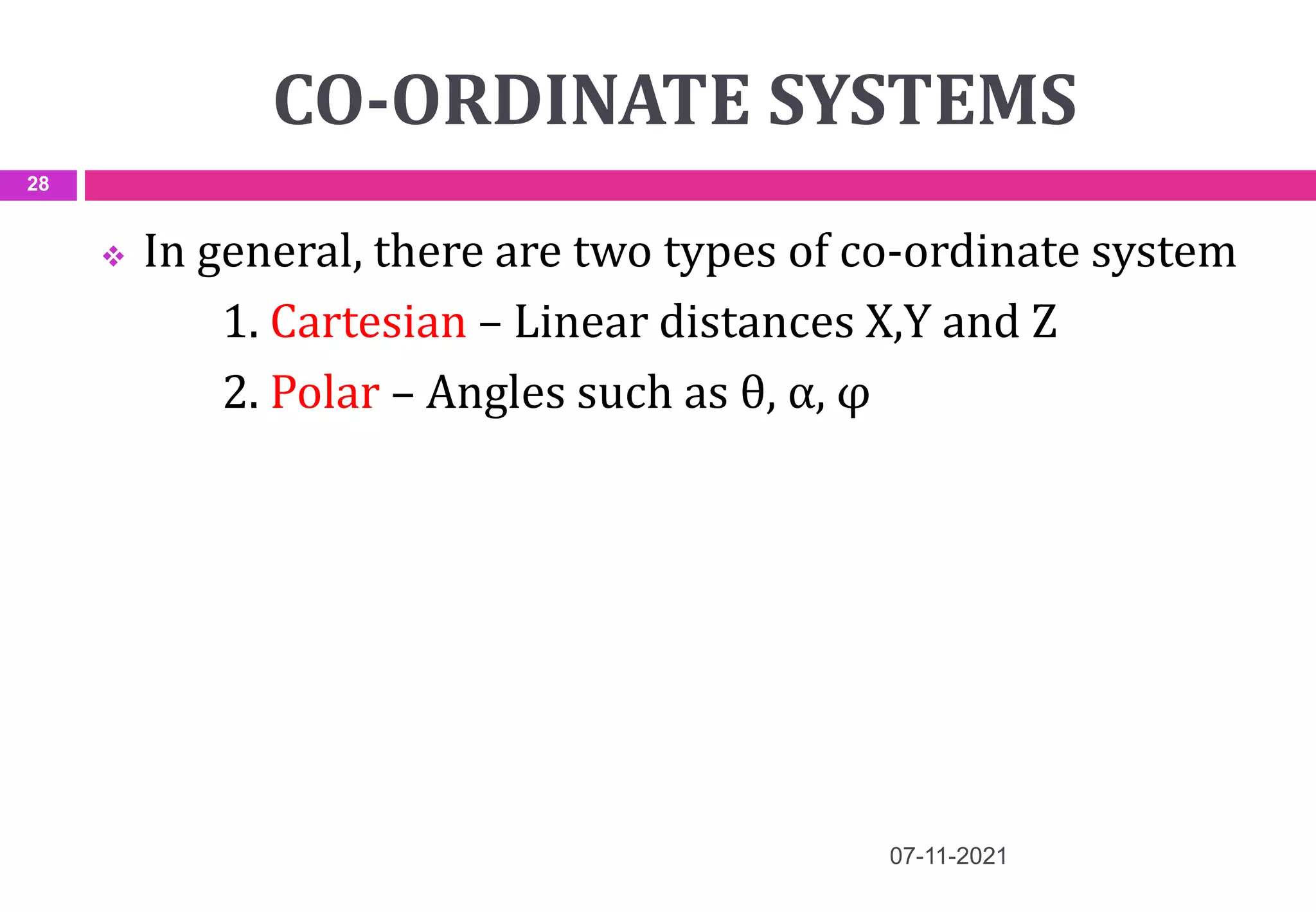 CO-ORDINATE SYSTEMS
 In general, there are two types of co-ordinate system
1. Cartesian – Linear distances X,Y and Z
2. Polar – Angles such as θ, α, φ
07-11-2021
28
 