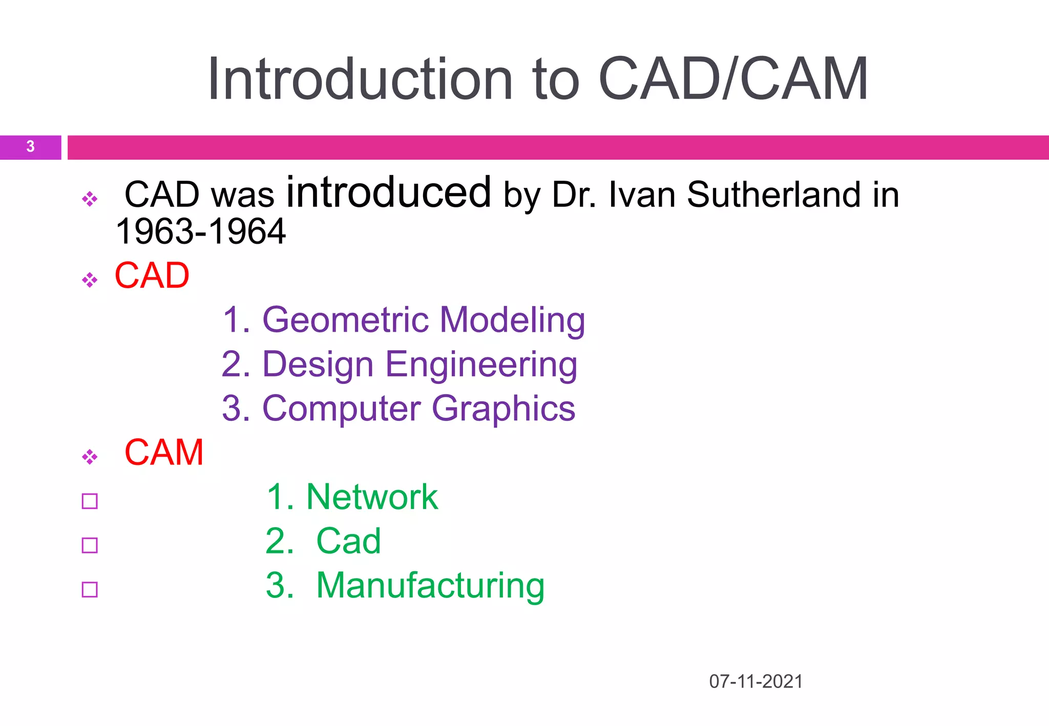 Introduction to CAD/CAM
07-11-2021
3
 CAD was introduced by Dr. Ivan Sutherland in
1963-1964
 CAD
1. Geometric Modeling
2. Design Engineering
3. Computer Graphics
 CAM
 1. Network
 2. Cad
 3. Manufacturing
 
