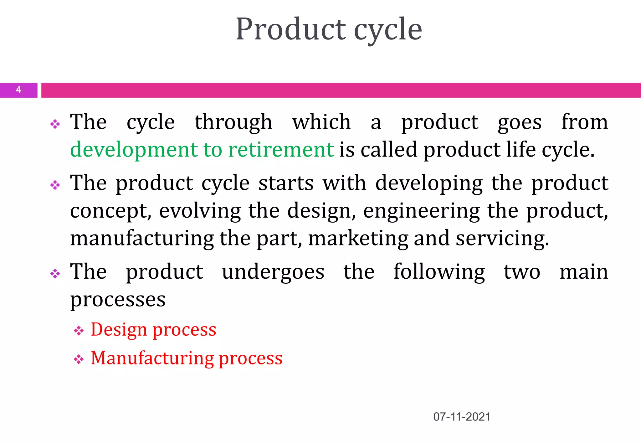 Product cycle
 The cycle through which a product goes from
development to retirement is called product life cycle.
 The product cycle starts with developing the product
concept, evolving the design, engineering the product,
manufacturing the part, marketing and servicing.
 The product undergoes the following two main
processes
 Design process
 Manufacturing process
07-11-2021
4
 