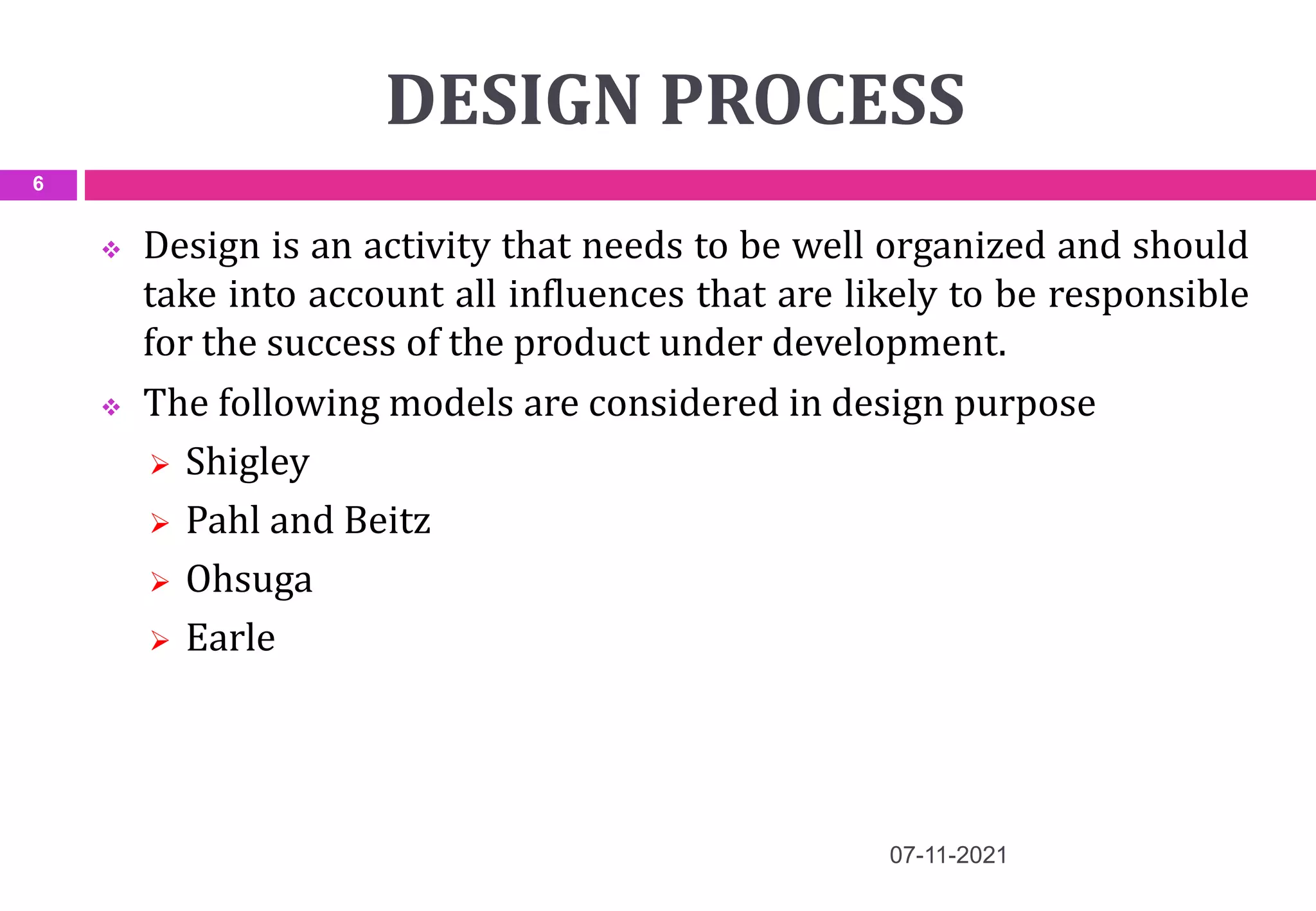 DESIGN PROCESS
 Design is an activity that needs to be well organized and should
take into account all influences that are likely to be responsible
for the success of the product under development.
 The following models are considered in design purpose
 Shigley
 Pahl and Beitz
 Ohsuga
 Earle
07-11-2021
6
 