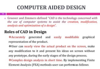 COMPUTER AIDED DESIGN
 Groover and Zimmers defined “CAD is the technology concerned with
the use of computer systems to assist the creation, modification,
analysis and optimization of a design”.
Roles of CAD in Design
Accurately generated and easily modifiable graphical
representation of the product.
User can nearly view the actual product on the screen, make
any modification to it and present his ideas on screen without
any prototype, during the early stages of the design process.
Complex design analysis in short time. By implementing Finite
Element Analysis (FEA) methods user can perform as follows
07-11-2021
16
 
