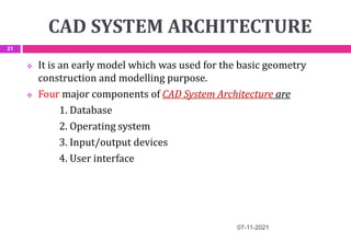 CAD SYSTEM ARCHITECTURE
 It is an early model which was used for the basic geometry
construction and modelling purpose.
 Four major components of CAD System Architecture are
1. Database
2. Operating system
3. Input/output devices
4. User interface
07-11-2021
21
 