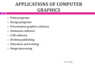 APPLICATIONS OF COMPUTER
GRAPHICS
 Paint programs
 Design programs
 Presentation graphics software
 Animation software
 CAD software
 Desktop publishing
 Education and training
 Image processing
07-11-2021
27
 