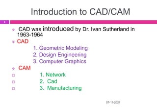 Introduction to CAD/CAM
07-11-2021
3
 CAD was introduced by Dr. Ivan Sutherland in
1963-1964
 CAD
1. Geometric Modeling
2. Design Engineering
3. Computer Graphics
 CAM
 1. Network
 2. Cad
 3. Manufacturing
 