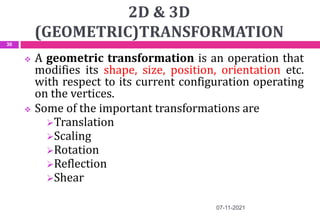 2D & 3D
(GEOMETRIC)TRANSFORMATION
 A geometric transformation is an operation that
modifies its shape, size, position, orientation etc.
with respect to its current configuration operating
on the vertices.
 Some of the important transformations are
Translation
Scaling
Rotation
Reflection
Shear
07-11-2021
30
 